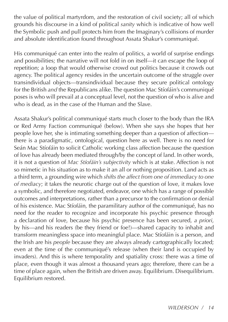 the value of political martyrdom, and the restoration of civil society; all of which grounds his discourse in a kind of political sanity which is indicative of how well the Symbolic push and pull protects him from the Imaginary’s collisions of murder and absolute identification found throughout Assata Shakur’s communiqué.  His communiqué can enter into the realm of politics, a world of surprise endings and possibilities; the narrative will not fold in on itself—it can escape the loop of repetition; a loop that would otherwise crowd out politics because it crowds out agency. The political agency resides in the uncertain outcome of the struggle over transindividual objects—transindividual because they secure political ontology for the British and the Republicans alike. The question Mac Stiofdin’s communiqué poses is who will prevail at a conceptual level, not the question of who is alive and who is dead, as in the case of the Human and the Slave.  Assata Shakur’s political communiqué starts much closer to the body than the IRA or Red Army Faction communiqué (below). When she says she hopes that her people love her, she is intimating something deeper than a question of affection— there is a paradigmatic, ontological, question here as well. There is no need for Sedn Mac Stiofdin to solicit Catholic working class affection because the question of love has already been mediated through/by the concept of land. In other words, it is not a question of Mac Stiofdin’s subjectivity which is at stake. Affection is not so mimetic in his situation as to make it an all or nothing proposition. Land acts as a third term, a grounding wire which shifts the affect from one of immediacy to one of mediacy; it takes the neurotic charge out of the question of love, it makes love a symbolic, and therefore negotiated, endeavor, one which has a range of possible outcomes and interpretations, rather than a precursor to the confirmation or denial of his existence. Mac Stiofdin, the paramilitary author of the communiqué, has no need for the reader to recognize and incorporate his psychic presence through a declaration of love, because his psychic presence has been secured, a priori, by his—and his readers (be they friend or foe!)—shared capacity to inhabit and transform meaningless space into meaningful place. Mac Stiofdin is a person, and the Irish are his people because they are always already cartographically located; even at the time of the communiqué’s release (when their land is occupied by invaders). And this is where temporality and spatiality cross: there was a time of place, even though it was almost a thousand years ago; therefore, there can be a time of place again, when the British are driven away. Equilibrium. Disequilibrium. Equilibrium restored.  WILDERSON /14 